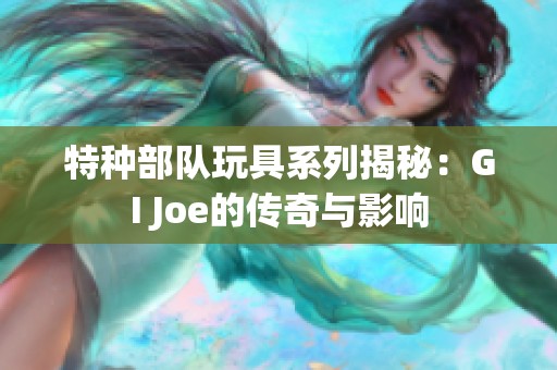 特种部队玩具系列揭秘：GI Joe的传奇与影响