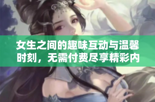 女生之间的趣味互动与温馨时刻，无需付费尽享精彩内容