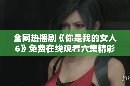 全网热播剧《你是我的女人6》免费在线观看六集精彩内容解析