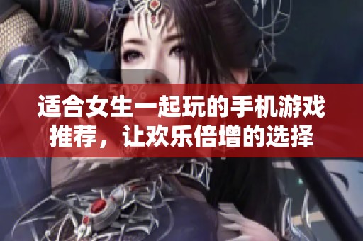 适合女生一起玩的手机游戏推荐，让欢乐倍增的选择