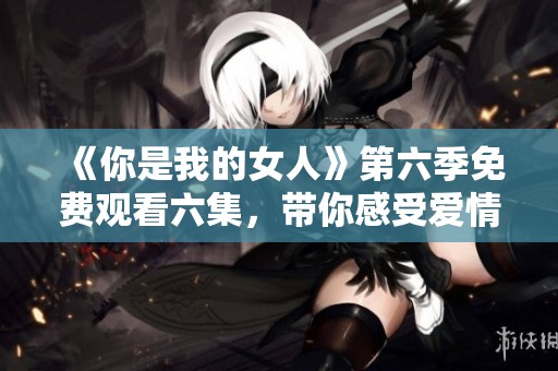 《你是我的女人》第六季免费观看六集，带你感受爱情的真谛