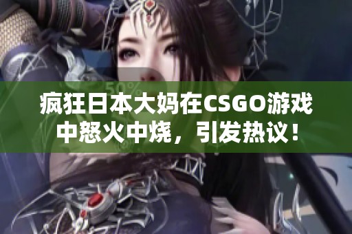 疯狂日本大妈在CSGO游戏中怒火中烧，引发热议！