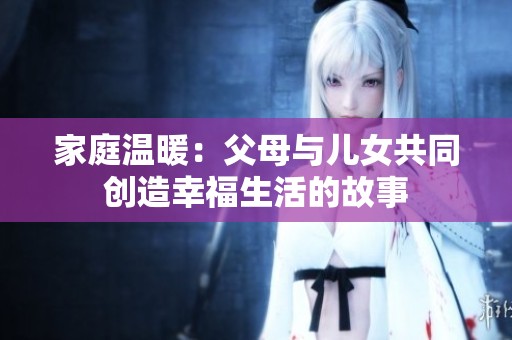 家庭温暖：父母与儿女共同创造幸福生活的故事