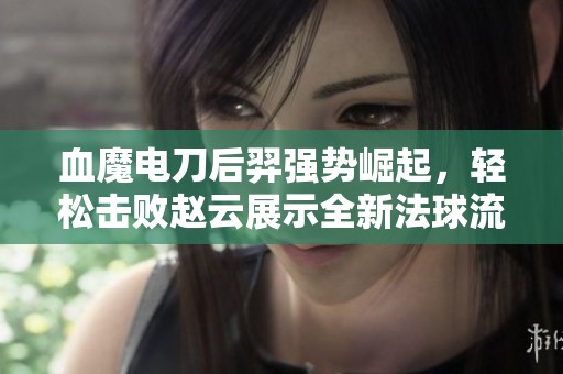 血魔电刀后羿强势崛起，轻松击败赵云展示全新法球流玩法