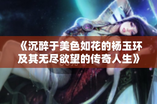 《沉醉于美色如花的杨玉环及其无尽欲望的传奇人生》