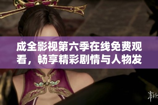 成全影视第六季在线免费观看，畅享精彩剧情与人物发展