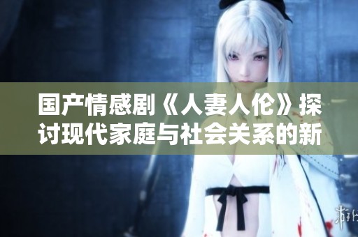 国产情感剧《人妻人伦》探讨现代家庭与社会关系的新视角