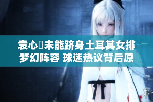 袁心玥未能跻身土耳其女排梦幻阵容 球迷热议背后原因解析