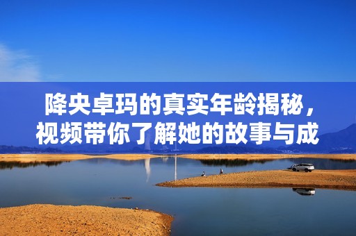 降央卓玛的真实年龄揭秘，视频带你了解她的故事与成就