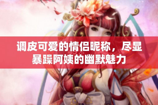 调皮可爱的情侣昵称，尽显暴躁阿姨的幽默魅力