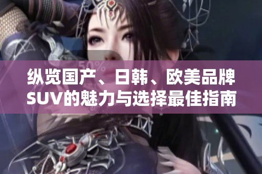 纵览国产、日韩、欧美品牌SUV的魅力与选择最佳指南
