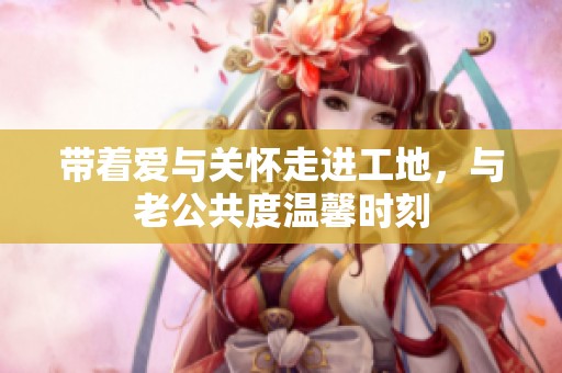 带着爱与关怀走进工地，与老公共度温馨时刻