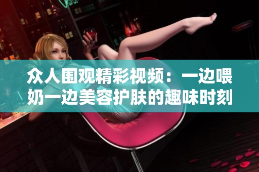众人围观精彩视频：一边喂奶一边美容护肤的趣味时刻