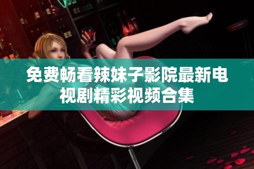 免费畅看辣妹子影院最新电视剧精彩视频合集