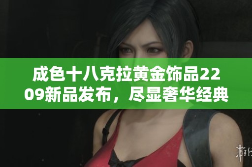 成色十八克拉黄金饰品2209新品发布，尽显奢华经典魅力