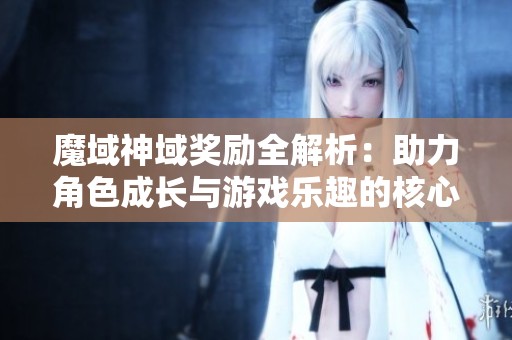 魔域神域奖励全解析：助力角色成长与游戏乐趣的核心要素