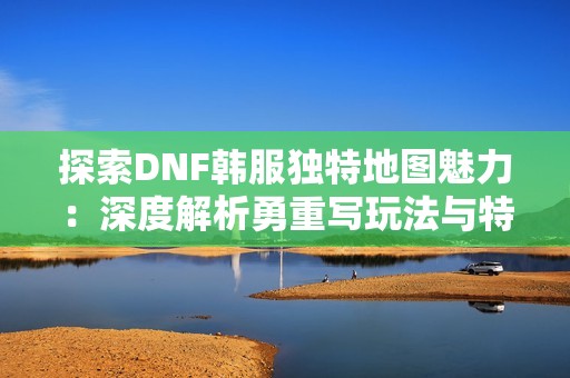 探索DNF韩服独特地图魅力：深度解析勇重写玩法与特色