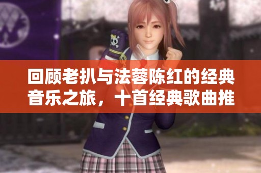 回顾老扒与法蓉陈红的经典音乐之旅，十首经典歌曲推荐