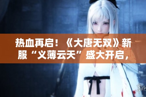热血再启！《大唐无双》新服“义薄云天”盛大开启，豪华好礼等你来拿