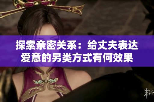 探索亲密关系：给丈夫表达爱意的另类方式有何效果