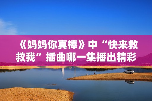 《妈妈你真棒》中“快来救救我”插曲哪一集播出精彩解析