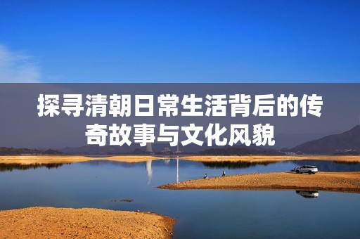 探寻清朝日常生活背后的传奇故事与文化风貌