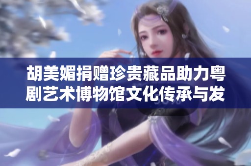 胡美媚捐赠珍贵藏品助力粤剧艺术博物馆文化传承与发展