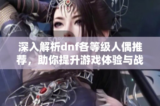 深入解析dnf各等级人偶推荐，助你提升游戏体验与战斗力