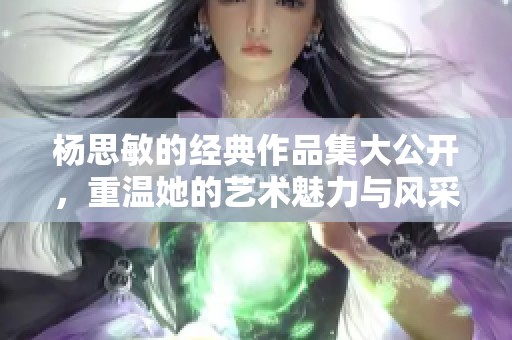 杨思敏的经典作品集大公开，重温她的艺术魅力与风采