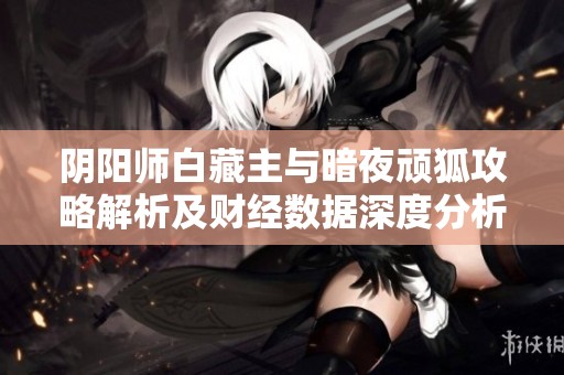 阴阳师白藏主与暗夜顽狐攻略解析及财经数据深度分析