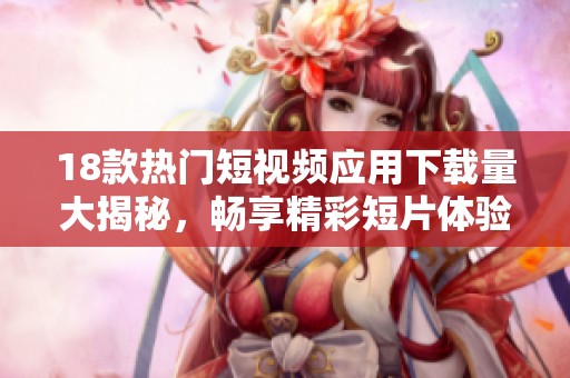 18款热门短视频应用下载量大揭秘，畅享精彩短片体验