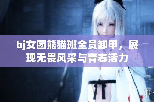 bj女团熊猫班全员卸甲，展现无畏风采与青春活力
