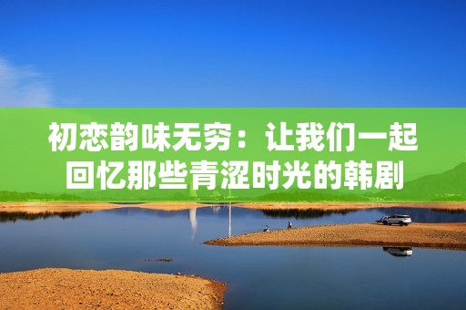 初恋韵味无穷：让我们一起回忆那些青涩时光的韩剧