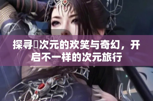 探寻囧次元的欢笑与奇幻，开启不一样的次元旅行