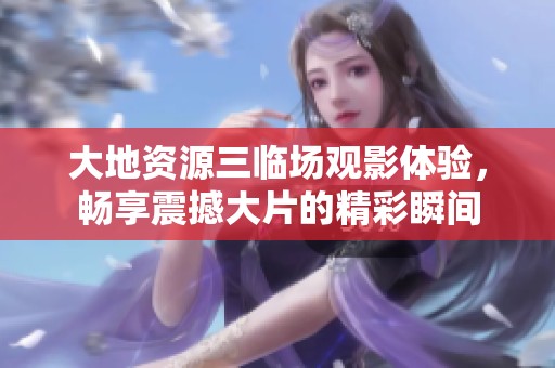 大地资源三临场观影体验，畅享震撼大片的精彩瞬间