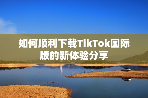 如何顺利下载TikTok国际版的新体验分享