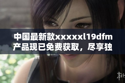 中国最新款xxxxxl19dfm产品现已免费获取，尽享独特体验！