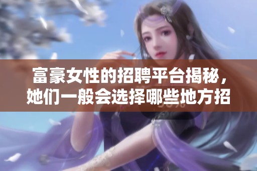 富豪女性的招聘平台揭秘，她们一般会选择哪些地方招贤纳士