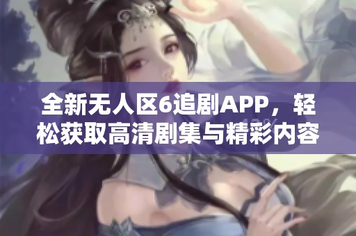 全新无人区6追剧APP，轻松获取高清剧集与精彩内容分享