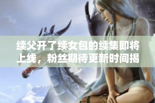 续父开了续女包的续集即将上线，粉丝期待更新时间揭晓