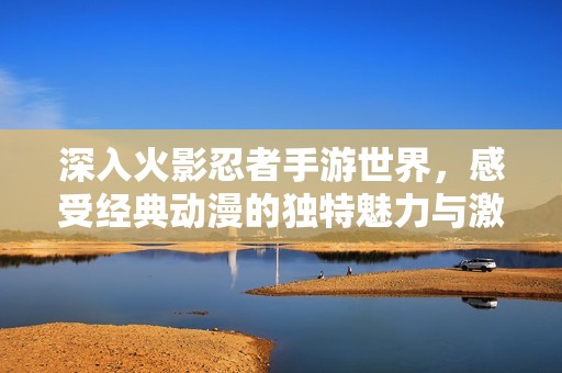 深入火影忍者手游世界，感受经典动漫的独特魅力与激情冒险