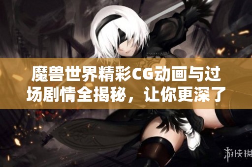 魔兽世界精彩CG动画与过场剧情全揭秘，让你更深了解游戏故事