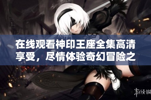 在线观看神印王座全集高清享受，尽情体验奇幻冒险之旅