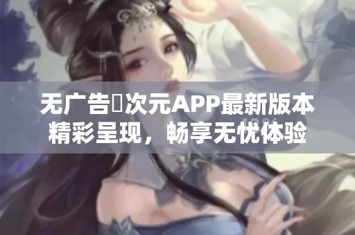 无广告囧次元APP最新版本精彩呈现，畅享无忧体验