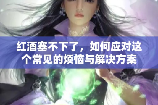 红酒塞不下了，如何应对这个常见的烦恼与解决方案