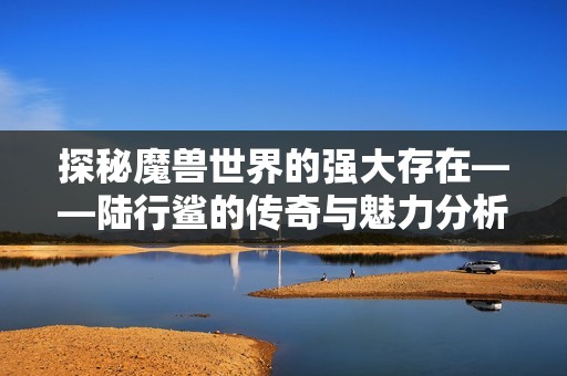 探秘魔兽世界的强大存在——陆行鲨的传奇与魅力分析