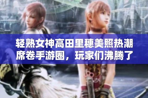轻熟女神高田里穗美照热潮席卷手游圈，玩家们沸腾了！