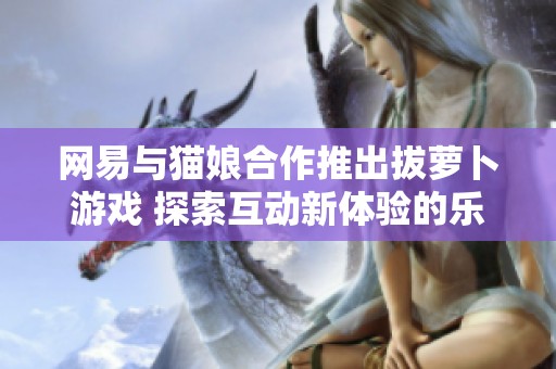 网易与猫娘合作推出拔萝卜游戏 探索互动新体验的乐趣与创新