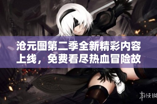 沧元图第二季全新精彩内容上线，免费看尽热血冒险故事