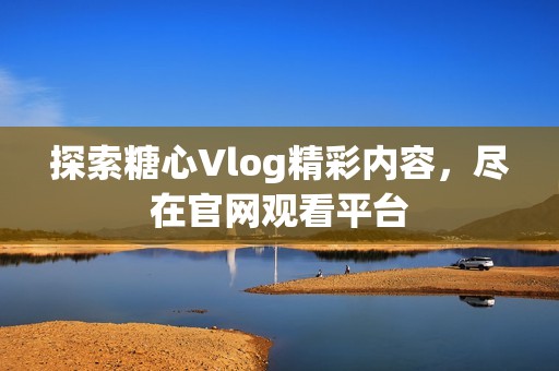 探索糖心Vlog精彩内容，尽在官网观看平台